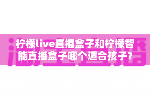 柠檬live直播盒子和柠檬智能直播盒子哪个适合孩子？家长必读的选购指南与深度对比解析