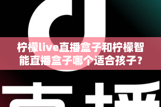 柠檬live直播盒子和柠檬智能直播盒子哪个适合孩子？家长必读的选购指南与深度对比解析
