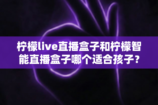 柠檬live直播盒子和柠檬智能直播盒子哪个适合孩子？家长必读的选购指南与深度对比解析