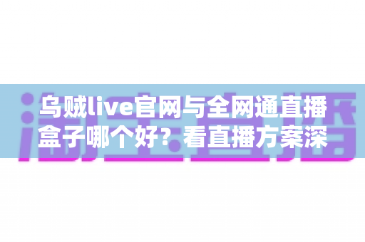 乌贼live官网与全网通直播盒子哪个好?看直播方案深度对比与选购避坑指南 乌贼live官网与全网通直播盒子哪个好?看直播方案深度对比与选购避坑指南