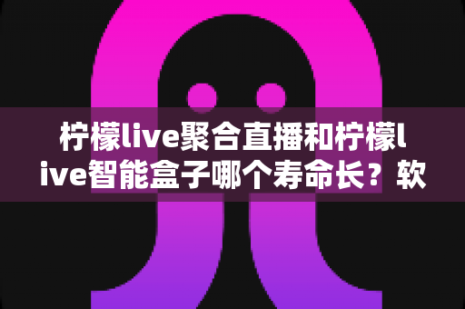 柠檬live聚合直播和柠檬live智能盒子哪个寿命长?软硬件使用寿命全面对比深度解析 柠檬live聚合直播和柠檬live智能盒子哪个寿命长?软硬件使用寿命全面对比深度解析