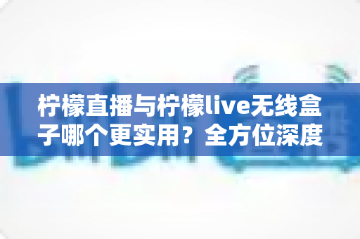 柠檬直播与柠檬live无线盒子哪个更实用？全方位深度对比分析，帮你找到最适合自己的观看方案