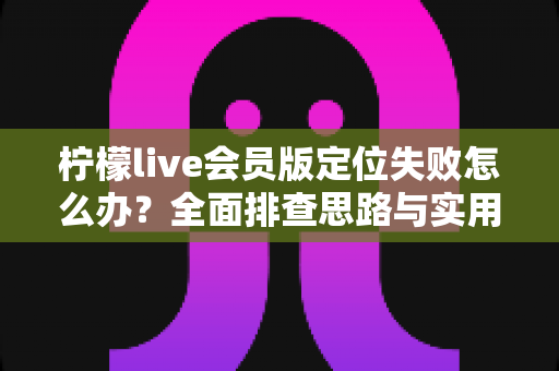 柠檬live会员版定位失败怎么办？全面排查思路与实用解决指南
