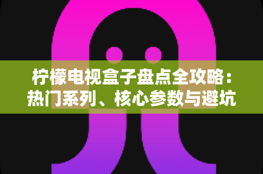 柠檬电视盒子盘点全攻略：热门系列、核心参数与避坑选购指南一文看懂