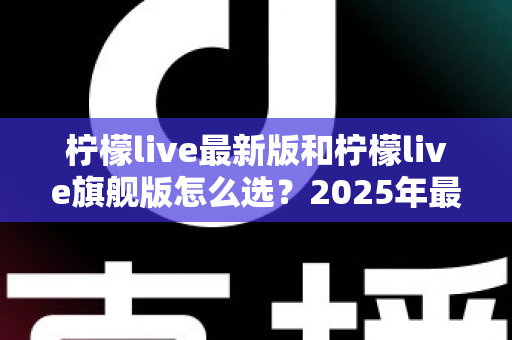 柠檬live最新版和柠檬live旗舰版怎么选？2025年最全版本对比指南，帮你做出最适合的选择
