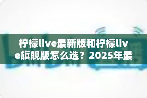 柠檬live最新版和柠檬live旗舰版怎么选？2025年最全版本对比指南，帮你做出最适合的选择