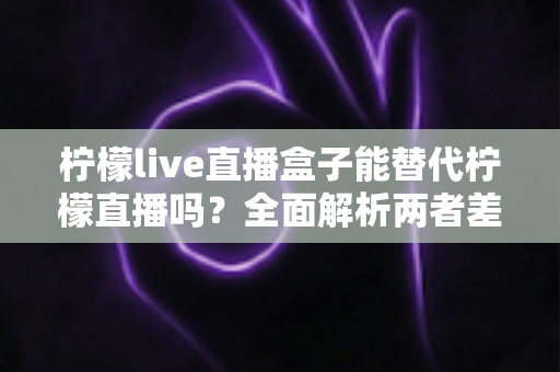 柠檬live直播盒子能替代柠檬直播吗?全面解析两者差异与最佳选择方案 柠檬live直播盒子能替代柠檬直播吗?全面解析两者差异与最佳选择方案