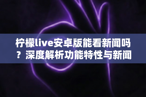 柠檬live安卓版能看新闻吗？深度解析功能特性与新闻资讯观看全攻略