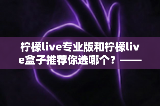 柠檬live专业版和柠檬live盒子推荐你选哪个?——功能、体验与性价比全方位对比评测指南 柠檬live专业版和柠檬live盒子推荐你选哪个?——功能、体验与性价比全方位对比评测指南