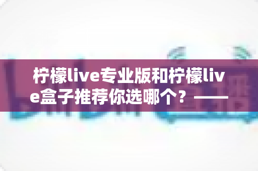 柠檬live专业版和柠檬live盒子推荐你选哪个?——功能、体验与性价比全方位对比评测指南 柠檬live专业版和柠檬live盒子推荐你选哪个?——功能、体验与性价比全方位对比评测指南