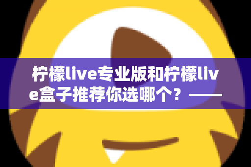 柠檬live专业版和柠檬live盒子推荐你选哪个?——功能、体验与性价比全方位对比评测指南 柠檬live专业版和柠檬live盒子推荐你选哪个?——功能、体验与性价比全方位对比评测指南