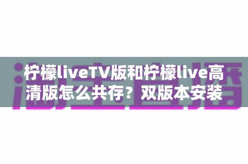 柠檬liveTV版和柠檬live高清版怎么共存?双版本安装与使用全攻略 柠檬liveTV版和柠檬live高清版怎么共存?双版本安装与使用全攻略
