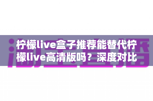 柠檬live盒子推荐能替代柠檬live高清版吗?深度对比帮你一次选对版本 柠檬live盒子推荐能替代柠檬live高清版吗?深度对比帮你一次选对版本