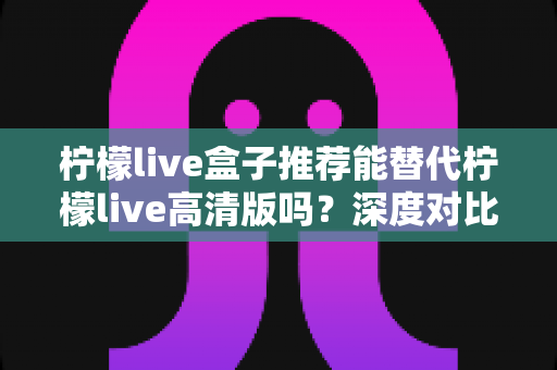 柠檬live盒子推荐能替代柠檬live高清版吗?深度对比帮你一次选对版本 柠檬live盒子推荐能替代柠檬live高清版吗?深度对比帮你一次选对版本