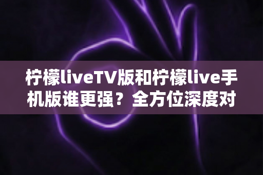 柠檬liveTV版和柠檬live手机版谁更强？全方位深度对比评测，帮你找到最适合的直播观影神器