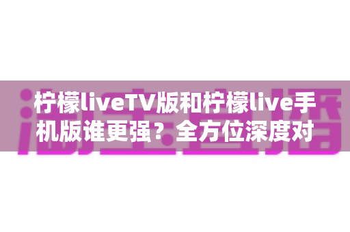 柠檬liveTV版和柠檬live手机版谁更强？全方位深度对比评测，帮你找到最适合的直播观影神器