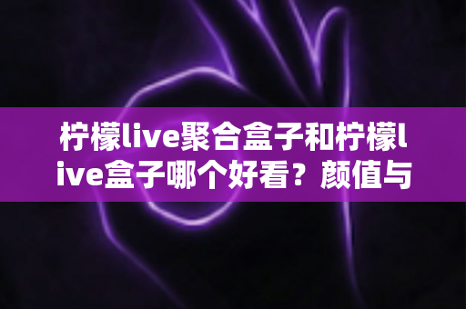 柠檬live聚合盒子和柠檬live盒子哪个好看?颜值与体验双维度深度对比全解析 柠檬live聚合盒子和柠檬live盒子哪个好看?颜值与体验双维度深度对比全解析