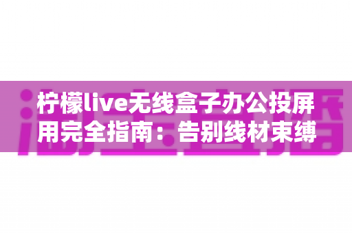 柠檬live无线盒子办公投屏用完全指南：告别线材束缚，打造高效智能会议室的必备神器