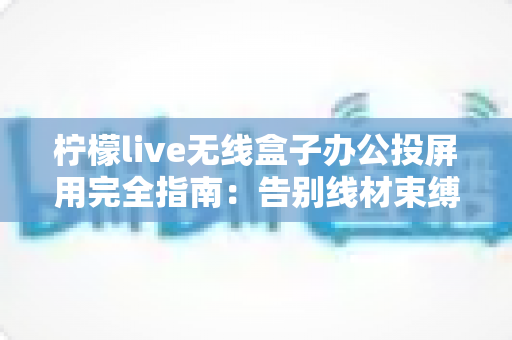 柠檬live无线盒子办公投屏用完全指南：告别线材束缚，打造高效智能会议室的必备神器