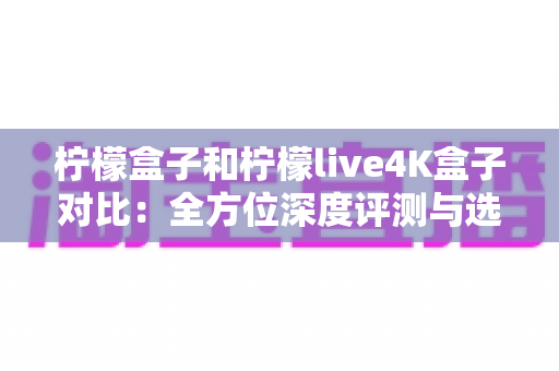 柠檬盒子和柠檬live4K盒子对比:全方位深度评测与选购指南,教你轻松选出最适合的电视盒子 柠檬盒子和柠檬live4K盒子对比:全方位深度评测与选购指南,教你轻松选出最适合的电视盒子