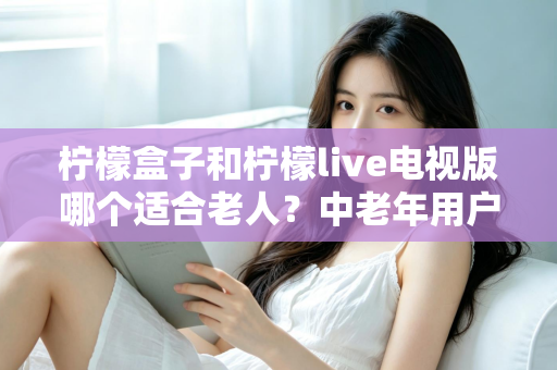 柠檬盒子和柠檬live电视版哪个适合老人？中老年用户观看体验全面对比指南