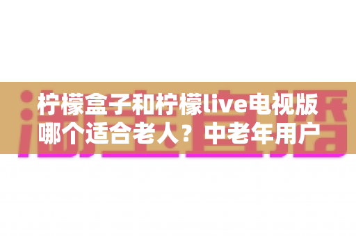 柠檬盒子和柠檬live电视版哪个适合老人？中老年用户观看体验全面对比指南
