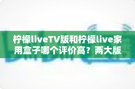 柠檬liveTV版和柠檬live家用盒子哪个评价高？两大版本口碑深度对比，帮你选对不踩坑