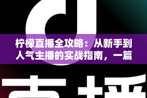 柠檬直播全攻略：从新手到人气主播的实战指南，一篇文章掌握所有核心技巧