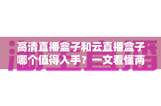 高清直播盒子和云直播盒子哪个值得入手?一文看懂两类设备的差异与选购建议 高清直播盒子和云直播盒子哪个值得入手?一文看懂两类设备的差异与选购建议