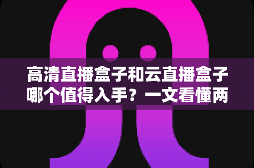 高清直播盒子和云直播盒子哪个值得入手？一文看懂两类设备的差异与选购建议