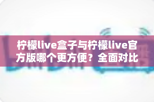柠檬live盒子与柠檬live官方版哪个更方便？全面对比解析帮你轻松做出选择