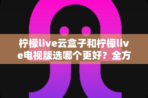 柠檬live云盒子和柠檬live电视版选哪个更好?全方位深度对比与选购指南 柠檬live云盒子和柠檬live电视版选哪个更好?全方位深度对比与选购指南
