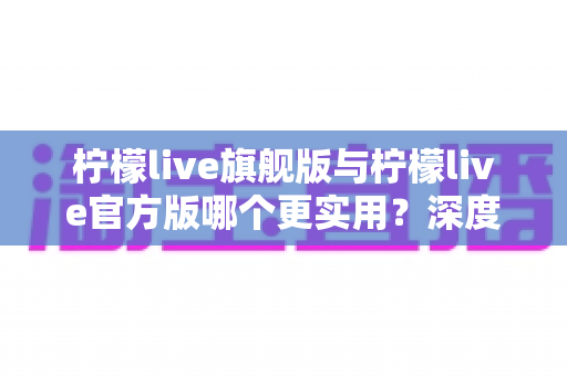 柠檬live旗舰版与柠檬live官方版哪个更实用？深度对比分析助你轻松选择