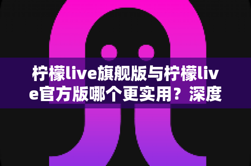 柠檬live旗舰版与柠檬live官方版哪个更实用？深度对比分析助你轻松选择
