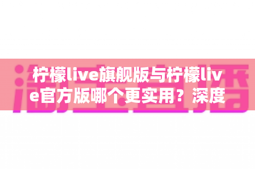 柠檬live旗舰版与柠檬live官方版哪个更实用？深度对比分析助你轻松选择