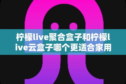 柠檬live聚合盒子和柠檬live云盒子哪个更适合家用?全方位对比解析助你选对不踩坑 柠檬live聚合盒子和柠檬live云盒子哪个更适合家用?全方位对比解析助你选对不踩坑