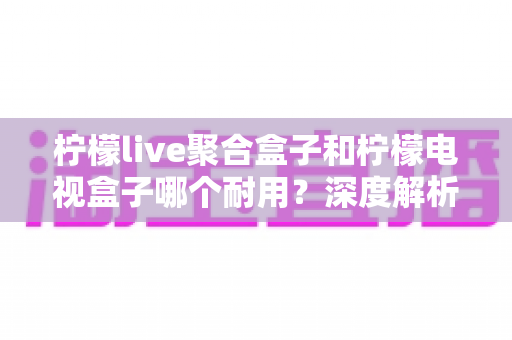 柠檬live聚合盒子和柠檬电视盒子哪个耐用？深度解析耐用性差异与选购建议