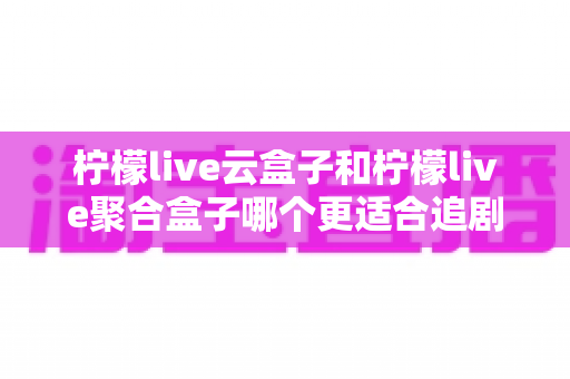 柠檬live云盒子和柠檬live聚合盒子哪个更适合追剧?一篇讲透的深度对比指南 柠檬live云盒子和柠檬live聚合盒子哪个更适合追剧?一篇讲透的深度对比指南