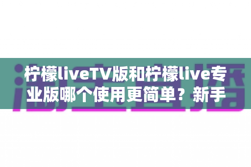 柠檬liveTV版和柠檬live专业版哪个使用更简单?新手必看的一站式对比指南 柠檬liveTV版和柠檬live专业版哪个使用更简单?新手必看的一站式对比指南