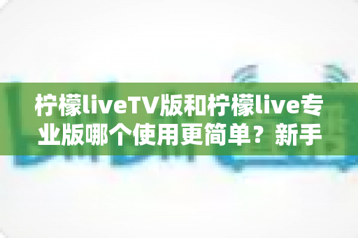 柠檬liveTV版和柠檬live专业版哪个使用更简单?新手必看的一站式对比指南 柠檬liveTV版和柠檬live专业版哪个使用更简单?新手必看的一站式对比指南