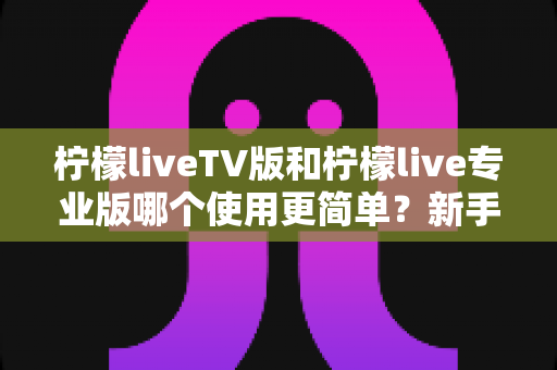 柠檬liveTV版和柠檬live专业版哪个使用更简单？新手必看的一站式对比指南