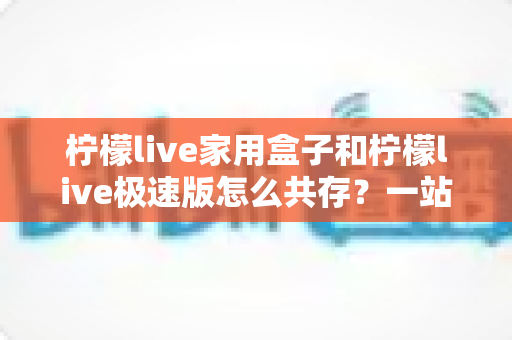 柠檬live家用盒子和柠檬live极速版怎么共存？一站式安装共存全攻略详解