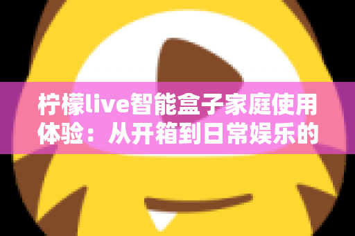 柠檬live智能盒子家庭使用体验：从开箱到日常娱乐的全方位真实评测与购买指南