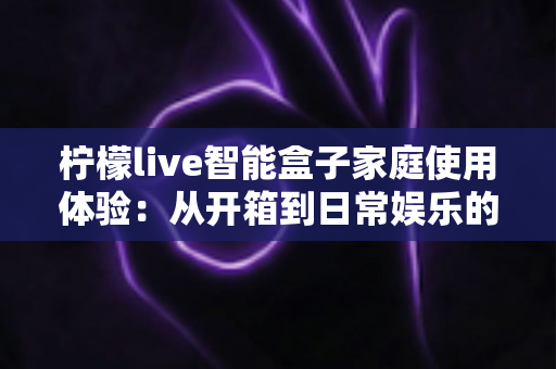 柠檬live智能盒子家庭使用体验：从开箱到日常娱乐的全方位真实评测与购买指南