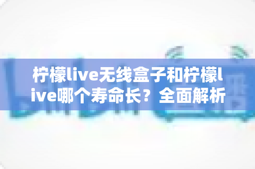 柠檬live无线盒子和柠檬live哪个寿命长?全面解析使用寿命差异与延长寿命实用指南 柠檬live无线盒子和柠檬live哪个寿命长?全面解析使用寿命差异与延长寿命实用指南