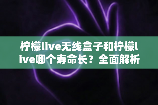 柠檬live无线盒子和柠檬live哪个寿命长？全面解析使用寿命差异与延长寿命实用指南