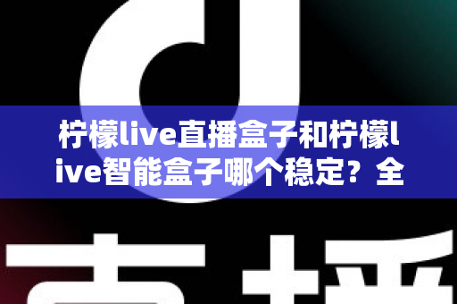 柠檬live直播盒子和柠檬live智能盒子哪个稳定？全面对比评测，帮你选对更稳的那一款