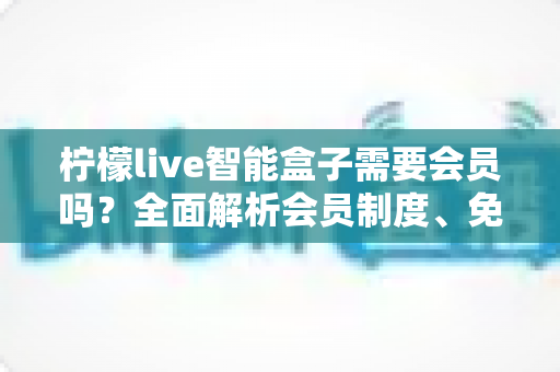 柠檬live智能盒子需要会员吗?全面解析会员制度、免费功能与购买建议,帮你省钱又省心 柠檬live智能盒子需要会员吗?全面解析会员制度、免费功能与购买建议,帮你省钱又省心