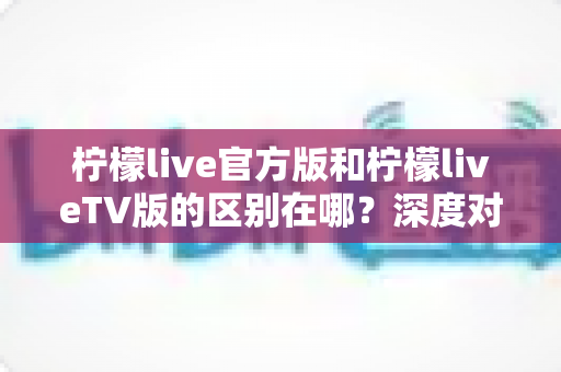 柠檬live官方版和柠檬liveTV版的区别在哪?深度对比两大版本,帮你选对最适合的使用方式 柠檬live官方版和柠檬liveTV版的区别在哪?深度对比两大版本,帮你选对最适合的使用方式