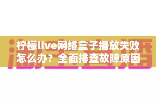 柠檬live网络盒子播放失败怎么办?全面排查故障原因与实用解决指南 柠檬live网络盒子播放失败怎么办?全面排查故障原因与实用解决指南